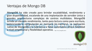 Ventajas de Mongo DB
MongoDB ha sido creado para brindar escalabilidad, rendimiento y
gran disponibilidad, escalando de una implantación de servidor único a
grandes arquitecturas complejas de centros multidatos. MongoDB
brinda un elevado rendimiento, tanto para lectura como para escritura,
potenciando la computación en memoria (in-memory). La replicación
nativa de MongoDB y la tolerancia a fallos automática ofrece fiabilidad
a nivel empresarial y flexibilidad operativa.
Juan Fernando Escobar Rivera, CBTa # 158.
https://www.mongodb.com/es
 