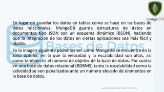 En lugar de guardar los datos en tablas como se hace en las bases de
datos relacionales, MongoDB guarda estructuras de datos en
documentos tipo JSON con un esquema dinámico (BSON), haciendo
que la integración de los datos en ciertas aplicaciones sea más fácil y
rápida.
En la imagen siguiente podemos ver como MongoDB se encuentra en la
zona óptima, en la que la velocidad y la escalabilidad son altas, así
como también es el número de objetos de la base de datos. Por contra
en una base de datos relacional (RDBMS) tanto la escalabilidad como la
velocidad se ven penalizados ante un número elevado de elementos en
la base de datos.
Juan Fernando Escobar Rivera, CBTa # 158.
 