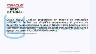 Oracle NoSQL Database proporciona un modelo de transacción
poderoso y flexible que simplifica enormemente el proceso de
desarrollo de una aplicación basada en NoSQL. Escala horizontalmente
con mayor disponibilidad y balance de carga transparente aún cuando
agrega una nueva capacidad dinámicamente.
Juan Fernando Escobar Rivera, CBTa # 158.
http://www.oracle.com/lad/products/database/nosql/overview/index.html
 