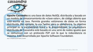 Apache Cassandra es una base de datos NoSQL distribuida y basada en
un modelo de almacenamiento de «clave-valor», de código abierto que
está escrita en Java. Permite grandes volúmenes de datos en forma
distribuida. Por ejemplo, lo usa Twitter para su plataforma. Su objetivo
principal es la escalabilidad lineal y la disponibilidad. La arquitectura
distribuida de Cassandra está basada en una serie de nodos iguales que
se comunican con un protocolo P2P con lo que la redundancia es
máxima. Está desarrollada por Apache Software Foundation.
Juan Fernando Escobar Rivera, CBTa # 158.
https://es.wikipedia.org/wiki/Apache_Cassandra
 