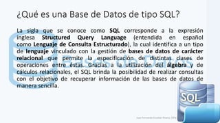 ¿Qué es una Base de Datos de tipo SQL?
La sigla que se conoce como SQL corresponde a la expresión
inglesa Structured Query Language (entendida en español
como Lenguaje de Consulta Estructurado), la cual identifica a un tipo
de lenguaje vinculado con la gestión de bases de datos de carácter
relacional que permite la especificación de distintas clases de
operaciones entre éstas. Gracias a la utilización del álgebra y de
cálculos relacionales, el SQL brinda la posibilidad de realizar consultas
con el objetivo de recuperar información de las bases de datos de
manera sencilla.
Juan Fernando Escobar Rivera, CBTa # 158.
 
