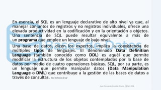 En esencia, el SQL es un lenguaje declarativo de alto nivel ya que, al
manejar conjuntos de registros y no registros individuales, ofrece una
elevada productividad en la codificación y en la orientación a objetos.
Una sentencia de SQL puede resultar equivalente a más de
un programa que emplee un lenguaje de bajo nivel.
Una base de datos, dicen los expertos, implica la coexistencia de
múltiples tipos de lenguajes. El denominado Data Definition
Language (también conocido como DDL) es aquél que permite
modificar la estructura de los objetos contemplados por la base de
datos por medio de cuatro operaciones básicas. SQL, por su parte, es
un lenguaje que permite manipular datos (Data Manipulation
Language o DML) que contribuye a la gestión de las bases de datos a
través de consultas.
Juan Fernando Escobar Rivera, CBTa # 158.
http://definicion.de/sql/
 