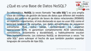 ¿Qué es una Base de Datos NoSQL?
En informática, NoSQL (a veces llamado "no sólo SQL") es una amplia
clase de sistemas de gestión de bases de datos que difieren del modelo
clásico del sistema de gestión de bases de datos relacionales (RDBMS)
en aspectos importantes, el más destacado es que no usan SQL como el
principal lenguaje de consultas. Los datos almacenados no requieren
estructuras fijas como tablas, normalmente no soportan
operaciones JOIN, ni garantizan completamente ACID (atomicidad,
consistencia, aislamiento y durabilidad), y habitualmente escalan
bien horizontalmente. Los sistemas NoSQL se denominan a veces "no
sólo SQL" para subrayar el hecho de que también pueden soportar
lenguajes de consulta de tipo SQL.
Juan Fernando Escobar Rivera, CBTa # 158.
 