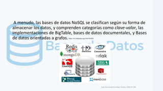 A menudo, las bases de datos NoSQL se clasifican según su forma de
almacenar los datos, y comprenden categorías como clave-valor, las
implementaciones de BigTable, bases de datos documentales, y Bases
de datos orientadas a grafos.
Juan Fernando Escobar Rivera, CBTa # 158.
https://es.wikipedia.org/wiki/NoSQL
 
