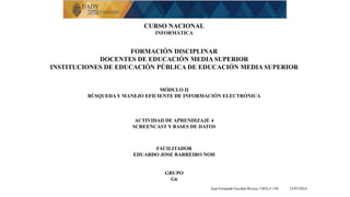 CURSO NACIONAL
INFORMÁTICA
FORMACIÓN DISCIPLINAR
DOCENTES DE EDUCACIÓN MEDIA SUPERIOR
INSTITUCIONES DE EDUCACIÓN PÚBLICA DE EDUCACIÓN MEDIA SUPERIOR
MÓDULO II
BÚSQUEDA Y MANEJO EFICIENTE DE INFORMACIÓN ELECTRÓNICA
ACTIVIDAD DE APRENDIZAJE 4
SCREENCAST Y BASES DE DATOS
FACILITADOR
EDUARDO JOSE BARREIRO NOH
GRUPO
G6
Juan Fernando Escobar Rivera, CBTa # 158. 23/07/2016
 
