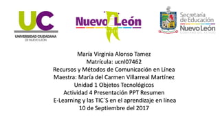 María Virginia Alonso Tamez
Matrícula: ucnl07462
Recursos y Métodos de Comunicación en Línea
Maestra: María del Carmen Villarreal Martínez
Unidad 1 Objetos Tecnológicos
Actividad 4 Presentación PPT Resumen
E-Learning y las TIC´S en el aprendizaje en línea
10 de Septiembre del 2017
 