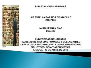 PUBLICACIONES SERIADAS
LUZ ESTELLA BARRIOS DELGADILLO
GRUPO 6
JAIRO HERNÁN DÍAZ
Docente
UNIVERSIDAD DEL QUINDÍO
FACULTAD DE CIENCIAS HUMANAS Y BELLAS ARTES
CIENCIA DE LA INFORMACIÓN Y LA DOCUMENTACIÓN,
BIBLIOTECOLOGÍA Y ARCHIVÍSTICA
ARAUCA, 10 DE ABRIL DE 2015
 