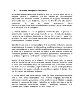 1.2. La internet en el proceso educativo:
Actualmente el sistema educativo se enfrenta ante los cambios, estos son de tal
magnitud, alcance y profundidad que han alterado los comportamientos
individuales y las relaciones sociales. Los alumnos con muy poco esfuerzo se han
familiarizado con el uso de Internet. Nosotros los docentes ante ello, estamos
conscientes de que las nuevas generaciones vivirán
el proceso de aprendizaje dentro computadoras conectadas a la red, generaciones
de la era digital, o del mundo global.
El Internet además de ser un poderoso instrumento para el proceso de
la información, facilita el aprendizaje mediante el uso de materiales didácticos
interactivos; una posibilidad de acceder a todo tipo de información y sobre todo,
representa un canal comunicativo permanente alumno-profesor, alumno-alumno,
profesor-profesor y con todo el mundo.
Con ello creo se abre un nuevo paradigma de la enseñanza, sin barreras espacio-
temporales para el acceso a la información y para la comunicación interpersonal,
ante esta nueva era se tienen múltiples posibilidades de innovación educativa en
el marco de la enseñanza que lejos de impedir el trato personal, nosotros los
educadores podemos lograr una educación más personalizada considerando al
aprendizaje cooperativo acorde con los planteamientos socio constructivistas.
Abordar el tema basado en la utilización de Internet como medio de soporte
didáctico es aceptar que debemos cambiar nuestros esquemas de trabajo desde
el propio plan considerando todas sus implicaciones para su desarrollo haciendo
uso de los recursos informáticos, implementando todo tipo de estrategias afines a
los intereses de los grupos; contenidos programáticos; espacios de tiempo y todo
tipo de recursos que se tengan al alcance.
El uso de Internet tiene varias ventajas, entre las cuales posibilita la interacción
cara a cara, la responsabilidad de cada miembro del grupo; desarrolla las
habilidades personales y grupales y permite la reflexión sobre el trabajo en equipo,
favorece el intercambio de ideas y materiales; así también contribuye a que los
alumnos desarrollen capacidades, aptitudes y habilidades orientadas a la
invención y la búsqueda e interpretación de la información.
 