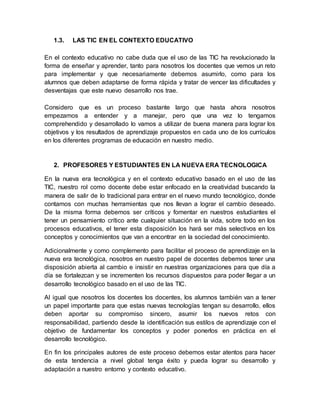 1.3. LAS TIC EN EL CONTEXTO EDUCATIVO
En el contexto educativo no cabe duda que el uso de las TIC ha revolucionado la
forma de enseñar y aprender, tanto para nosotros los docentes que vemos un reto
para implementar y que necesariamente debemos asumirlo, como para los
alumnos que deben adaptarse de forma rápida y tratar de vencer las dificultades y
desventajas que este nuevo desarrollo nos trae.
Considero que es un proceso bastante largo que hasta ahora nosotros
empezamos a entender y a manejar, pero que una vez lo tengamos
comprehendido y desarrollado lo vamos a utilizar de buena manera para lograr los
objetivos y los resultados de aprendizaje propuestos en cada uno de los currículos
en los diferentes programas de educación en nuestro medio.
2. PROFESORES Y ESTUDIANTES EN LA NUEVA ERA TECNOLOGICA
En la nueva era tecnológica y en el contexto educativo basado en el uso de las
TIC, nuestro rol como docente debe estar enfocado en la creatividad buscando la
manera de salir de lo tradicional para entrar en el nuevo mundo tecnológico, donde
contamos con muchas herramientas que nos llevan a lograr el cambio deseado.
De la misma forma debemos ser críticos y fomentar en nuestros estudiantes el
tener un pensamiento crítico ante cualquier situación en la vida, sobre todo en los
procesos educativos, el tener esta disposición los hará ser más selectivos en los
conceptos y conocimientos que van a encontrar en la sociedad del conocimiento.
Adicionalmente y como complemento para facilitar el proceso de aprendizaje en la
nueva era tecnológica, nosotros en nuestro papel de docentes debemos tener una
disposición abierta al cambio e insistir en nuestras organizaciones para que día a
día se fortalezcan y se incrementen los recursos dispuestos para poder llegar a un
desarrollo tecnológico basado en el uso de las TIC.
Al igual que nosotros los docentes los docentes, los alumnos también van a tener
un papel importante para que estas nuevas tecnologías tengan su desarrollo, ellos
deben aportar su compromiso sincero, asumir los nuevos retos con
responsabilidad, partiendo desde la identificación sus estilos de aprendizaje con el
objetivo de fundamentar los conceptos y poder ponerlos en práctica en el
desarrollo tecnológico.
En fin los principales autores de este proceso debemos estar atentos para hacer
de esta tendencia a nivel global tenga éxito y pueda lograr su desarrollo y
adaptación a nuestro entorno y contexto educativo.
 