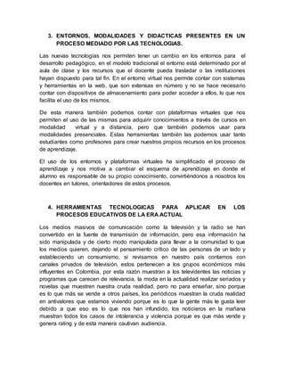 3. ENTORNOS, MODALIDADES Y DIDACTICAS PRESENTES EN UN
PROCESO MEDIADO POR LAS TECNOLOGIAS.
Las nuevas tecnologías nos permiten tener un cambio en los entornos para el
desarrollo pedagógico, en el modelo tradicional el entorno está determinado por el
aula de clase y los recursos que el docente pueda trasladar o las instituciones
hayan dispuesto para tal fin. En el entorno virtual nos permite contar con sistemas
y herramientas en la web, que son extensas en número y no se hace necesario
contar con dispositivos de almacenamiento para poder acceder a ellos, lo que nos
facilita el uso de los mismos.
De esta manera también podemos contar con plataformas virtuales que nos
permiten el uso de las mismas para adquirir conocimientos a través de cursos en
modalidad virtual y a distancia, pero que también podemos usar para
modalidades presenciales. Estas herramientas también las podemos usar tanto
estudiantes como profesores para crear nuestros propios recursos en los procesos
de aprendizaje.
El uso de los entornos y plataformas virtuales ha simplificado el proceso de
aprendizaje y nos motiva a cambiar el esquema de aprendizaje en donde el
alumno es responsable de su propio conocimiento, convirtiéndonos a nosotros los
docentes en tutores, orientadores de estos procesos.
4. HERRAMIENTAS TECNOLOGICAS PARA APLICAR EN LOS
PROCESOS EDUCATIVOS DE LA ERA ACTUAL
Los medios masivos de comunicación como la televisión y la radio se han
convertido en la fuente de transmisión de información, pero esa información ha
sido manipulada y de cierto modo manipulada para llevar a la comunidad lo que
los medios quieren, dejando el pensamiento crítico de las personas de un lado y
estableciendo un consumismo, si revisamos en nuestro país contamos con
canales privados de televisión, estos pertenecen a los grupos económicos más
influyentes en Colombia, por esta razón muestran a los televidentes las noticias y
programas que carecen de relevancia, la moda en la actualidad realizar seriados y
novelas que muestren nuestra cruda realidad, pero no para enseñar, sino porque
es lo que más se vende a otros países, los periódicos muestran la cruda realidad
en antivalores que estamos viviendo porque es lo que la gente más le gusta leer
debido a que eso es lo que nos han infundido, los noticieros en la mañana
muestran todos los casos de intolerancia y violencia porque es que más vende y
genera rating y de esta manera cautivan audiencia.
 