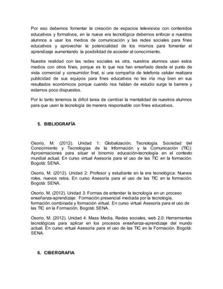 Por eso debemos fomentar la creación de espacios televisivos con contenidos
educativos y formativos, en la nueva era tecnológica debemos enfocar a nuestros
alumnos a usar los medios de comunicación y las redes sociales para fines
educativos y aprovechar la potencialidad de los mismos para fomentar el
aprendizaje aumentando la posibilidad de acceder al conocimiento.
Nuestra realidad con las redes sociales es otra, nuestros alumnos usan estos
medios con otros fines, porque es lo que nos han enseñado desde el punto de
vista comercial y consumidor final, si una compañía de telefonía celular realizara
publicidad de sus equipos para fines educativos no les iría muy bien en sus
resultados económicos porque cuando nos hablan de estudio surge la barrera y
estamos poco dispuestos.
Por lo tanto tenemos la difícil tarea de cambiar la mentalidad de nuestros alumnos
para que usen la tecnología de manera responsable con fines educativos.
5. BIBLIOGRAFÍA
Osorio, M. (2012). Unidad 1: Globalización, Tecnología, Sociedad del
Conocimiento y Tecnologías de la Información y la Comunicación (TIC):
Aproximaciones para situar el binomio educación-tecnología en el contexto
mundial actual. En curso virtual Asesoría para el uso de las TIC en la formación.
Bogotá: SENA.
Osorio, M. (2012). Unidad 2: Profesor y estudiante en la era tecnológica: Nuevos
roles, nuevos retos. En curso Asesoría para el uso de las TIC en la formación.
Bogotá: SENA.
Osorio, M. (2012). Unidad 3: Formas de entender la tecnología en un proceso
enseñanza-aprendizaje: Formación presencial mediada por la tecnología,
formación combinada y formación virtual. En curso virtual Asesoría para el uso de
las TIC en la Formación. Bogotá: SENA.
Osorio, M. (2012). Unidad 4: Mass Media, Redes sociales, web 2.0: Herramientas
tecnológicas para aplicar en los procesos enseñanza-aprendizaje del mundo
actual. En curso virtual Asesoría para el uso de las TIC en la Formación. Bogotá:
SENA.
6. CIBERGRAFIA
 