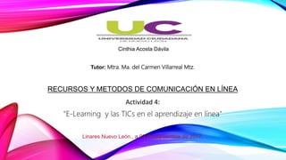 Cinthia Acosta Dávila
Tutor: Mtra. Ma. del Carmen Villarreal Mtz.
RECURSOS Y METODOS DE COMUNICACIÓN EN LÍNEA
Actividad 4:
"E-Learning y las TICs en el aprendizaje en línea"
Linares Nuevo León., a 09 de septiembre de 2017.
 