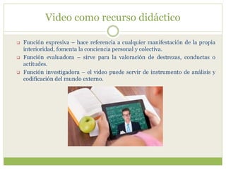 Video como recurso didáctico
 Función expresiva – hace referencia a cualquier manifestación de la propia
interioridad, fomenta la conciencia personal y colectiva.
 Función evaluadora – sirve para la valoración de destrezas, conductas o
actitudes.
 Función investigadora – el video puede servir de instrumento de análisis y
codificación del mundo externo.
 