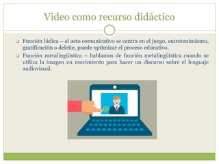 Video como recurso didáctico
 Función lúdica – el acto comunicativo se centra en el juego, entretenimiento,
gratificación o deleite, puede optimizar el proceso educativo.
 Función metalingüística – hablamos de función metalingüística cuando se
utiliza la imagen en movimiento para hacer un discurso sobre el lenguaje
audiovisual.
 