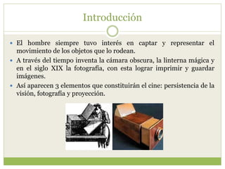Introducción
 El hombre siempre tuvo interés en captar y representar el
movimiento de los objetos que lo rodean.
 A través del tiempo inventa la cámara obscura, la linterna mágica y
en el siglo XIX la fotografía, con esta lograr imprimir y guardar
imágenes.
 Así aparecen 3 elementos que constituirán el cine: persistencia de la
visión, fotografía y proyección.
 