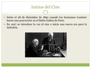 Inicios del Cine
 Inicia el 28 de diciembre de 1895 cuando los hermanos Lumiere
hacen una proyección en el Salón Indien de Paris.
 En 1927 se introduce la voz al cine e inicia una nueva era para la
industria.
 