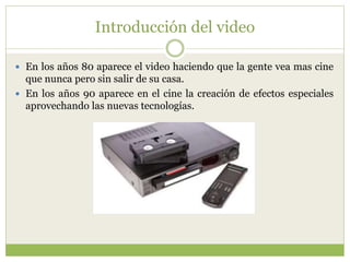 Introducción del video
 En los años 80 aparece el video haciendo que la gente vea mas cine
que nunca pero sin salir de su casa.
 En los años 90 aparece en el cine la creación de efectos especiales
aprovechando las nuevas tecnologías.
 