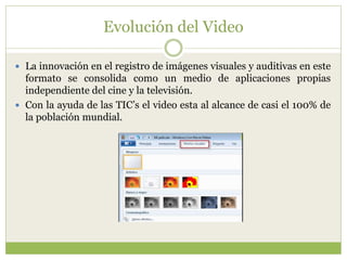 Evolución del Video
 La innovación en el registro de imágenes visuales y auditivas en este
formato se consolida como un medio de aplicaciones propias
independiente del cine y la televisión.
 Con la ayuda de las TIC’s el video esta al alcance de casi el 100% de
la población mundial.
 