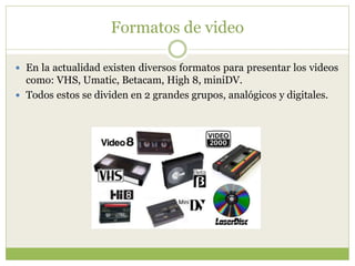 Formatos de video
 En la actualidad existen diversos formatos para presentar los videos
como: VHS, Umatic, Betacam, High 8, miniDV.
 Todos estos se dividen en 2 grandes grupos, analógicos y digitales.
 