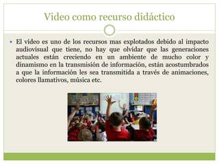 Video como recurso didáctico
 El vídeo es uno de los recursos mas explotados debido al impacto
audiovisual que tiene, no hay que olvidar que las generaciones
actuales están creciendo en un ambiente de mucho color y
dinamismo en la transmisión de información, están acostumbrados
a que la información les sea transmitida a través de animaciones,
colores llamativos, música etc.
 