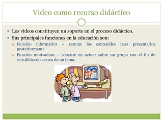 Video como recurso didáctico
 Los videos constituyen un soporte en el proceso didáctico.
 Sus principales funciones en la educación son:
 Función informativa – resume los contenidos para presentarlos
posteriormente.
 Función motivadora – consiste en actuar sobre un grupo con el fin de
sensibilizarlo acerca de un tema.
 