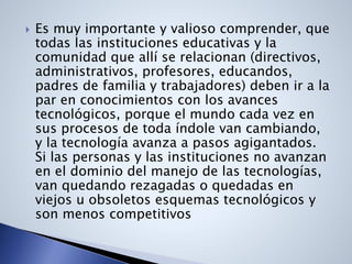 Es muy importante y valioso comprender, que
todas las instituciones educativas y la
comunidad que allí se relacionan (directivos,
administrativos, profesores, educandos,
padres de familia y trabajadores) deben ir a la
par en conocimientos con los avances
tecnológicos, porque el mundo cada vez en
sus procesos de toda índole van cambiando,
y la tecnología avanza a pasos agigantados.
Si las personas y las instituciones no avanzan
en el dominio del manejo de las tecnologías,
van quedando rezagadas o quedadas en
viejos u obsoletos esquemas tecnológicos y
son menos competitivos
 