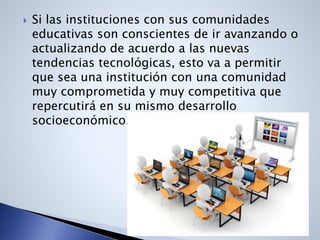  Si las instituciones con sus comunidades
educativas son conscientes de ir avanzando o
actualizando de acuerdo a las nuevas
tendencias tecnológicas, esto va a permitir
que sea una institución con una comunidad
muy comprometida y muy competitiva que
repercutirá en su mismo desarrollo
socioeconómico.
 