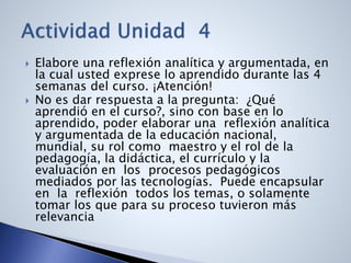  Elabore una reflexión analítica y argumentada, en
la cual usted exprese lo aprendido durante las 4
semanas del curso. ¡Atención!
 No es dar respuesta a la pregunta: ¿Qué
aprendió en el curso?, sino con base en lo
aprendido, poder elaborar una reflexión analítica
y argumentada de la educación nacional,
mundial, su rol como maestro y el rol de la
pedagogía, la didáctica, el currículo y la
evaluación en los procesos pedagógicos
mediados por las tecnologías. Puede encapsular
en la reflexión todos los temas, o solamente
tomar los que para su proceso tuvieron más
relevancia
 