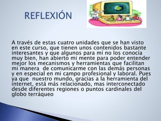 A través de estas cuatro unidades que se han visto
en este curso, que tienen unos contenidos bastante
interesantes y que algunos para mí no los conocía
muy bien, han abierto mi mente para poder entender
mejor los mecanismos y herramientas que facilitan
mi manera de comunicarme con las demás personas
y en especial en mi campo profesional y laboral. Pues
ya que nuestro mundo, gracias a la herramienta del
internet, está más relacionado, mas interconectado
desde diferentes regiones o puntos cardinales del
globo terráqueo
 
