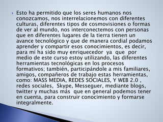  Esto ha permitido que los seres humanos nos
conozcamos, nos interrelacionemos con diferentes
culturas, diferentes tipos de cosmovisiones o formas
de ver al mundo, nos interconectemos con personas
que en diferentes lugares de la tierra tienen un
avance tecnológico y que de manera cordial podamos
aprender y compartir esos conocimientos, es decir,
para mí ha sido muy enriquecedor ya que por
medio de este curso estoy utilizando, las diferentes
herramientas tecnológicas en los procesos
formativos; también, participándole a mis familiares,
amigos, compañeros de trabajo estas herramientas,
como: MASS MEDIA, REDES SOCIALES, Y WEB 2.0 ,
redes sociales, Skype, Messeguer, mediante blogs,
twitter y muchas más que en general podemos tener
en cuenta, para construir conocimiento y formarse
integralmente.
 
