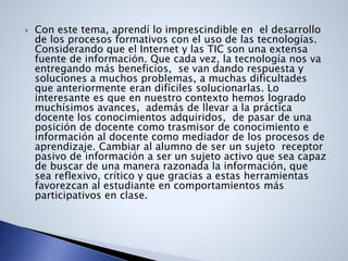  Con este tema, aprendí lo imprescindible en el desarrollo
de los procesos formativos con el uso de las tecnologías.
Considerando que el Internet y las TIC son una extensa
fuente de información. Que cada vez, la tecnología nos va
entregando más beneficios, se van dando respuesta y
soluciones a muchos problemas, a muchas dificultades
que anteriormente eran difíciles solucionarlas. Lo
interesante es que en nuestro contexto hemos logrado
muchísimos avances, además de llevar a la práctica
docente los conocimientos adquiridos, de pasar de una
posición de docente como trasmisor de conocimiento e
información al docente como mediador de los procesos de
aprendizaje. Cambiar al alumno de ser un sujeto receptor
pasivo de información a ser un sujeto activo que sea capaz
de buscar de una manera razonada la información, que
sea reflexivo, crítico y que gracias a estas herramientas
favorezcan al estudiante en comportamientos más
participativos en clase.
 