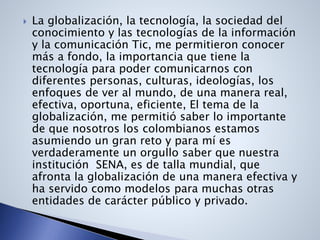  La globalización, la tecnología, la sociedad del
conocimiento y las tecnologías de la información
y la comunicación Tic, me permitieron conocer
más a fondo, la importancia que tiene la
tecnología para poder comunicarnos con
diferentes personas, culturas, ideologías, los
enfoques de ver al mundo, de una manera real,
efectiva, oportuna, eficiente, El tema de la
globalización, me permitió saber lo importante
de que nosotros los colombianos estamos
asumiendo un gran reto y para mí es
verdaderamente un orgullo saber que nuestra
institución SENA, es de talla mundial, que
afronta la globalización de una manera efectiva y
ha servido como modelos para muchas otras
entidades de carácter público y privado.
 