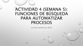 ACTIVIDAD 4 (SEMANA 5):
FUNCIONES DE BÚSQUEDA
PARA AUTOMATIZAR
PROCESOS
FLAVIO MORALES RÍOS
 