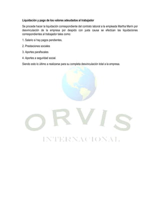 Liquidación y pago de los valores adeudados al trabajador
Se procede hacer la liquidación correspondiente del contrato laboral a la empleada Martha Marín por
desvinculación de la empresa por despido con justa causa se efectúan las liquidaciones
correspondientes al trabajador tales como:
1. Salario si hay pagos pendientes.
2. Prestaciones sociales
3. Aportes parafiscales
4. Aportes a seguridad social.
Siendo esto lo último a realizarse para su completa desvinculación total a la empresa.
 