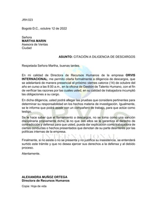 JRH.023
Bogotá D.C., octubre 12 de 2022
Señora
MARTHA MARIN
Asesora de Ventas
Ciudad
ASUNTO: CITACIÓN A DILIGENCIA DE DESCARGOS
Respetada Señora Martha, buenas tardes.
En mi calidad de Directora de Recursos Humanos de la empresa ORVIS
INTERNACIONAL; me permito citarla formalmente a diligencia de descargos, que
se adelantará de manera presencial el próximo viernes catorce (14) de octubre del
año en curso a las 8:00 a.m., en la oficina de Gestión de Talento Humano, con el fin
de verificar las razones por las cuales usted, en su calidad de trabajadora incumplió
las obligaciones a su cargo.
En dicha diligencia, usted podrá allegar las pruebas que considere pertinentes para
determinar su responsabilidad en los hechos materia de investigación. Igualmente,
se le informa que podrá asistir con un compañero de trabajo, para que actúe como
testigo.
Se le hace saber que el llamamiento a descargos, no se toma como una sanción
disciplinaria propiamente dicha, si no que con ellos se le garantiza el derecho de
contradicción y defensa para que usted, pueda dar explicación como trabajadora de
ciertas conductas o hechos presentados que denotan de su parte desinterés por las
políticas internas de la empresa.
Finalmente, si no asiste o no se presenta y no justifica su inasistencia, se entenderá
surtido este trámite y que no desea ejercer sus derechos a la defensa y al debido
proceso.
Atentamente.
ALEXANDRA MUÑOZ ORTEGA
Directora de Recursos Humanos
Copia: Hoja de vida
 
