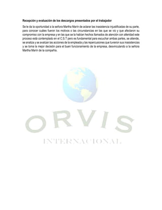 Recepción y evaluación de los descargos presentados por el trabajador
Se le da la oportunidad a la señora Martha Marín de aclarar las inasistencia injustificadas de su parte,
para conocer cuáles fueron los motivos o las circunstancias en las que se vio y que afectaron su
compromiso con la empresa y en las que se la habían hechos llamados de atención con alteridad este
proceso está contemplado en el C.S.T pero es fundamental para escuchar ambas partes, se atiende,
se analiza y se avalúan las acciones de la empleada y las repercusiones que tuvieron sus inasistencias
y se toma la mejor decisión para el buen funcionamiento de la empresa, desvinculando a la señora
Martha Marín de la compañía.
 
