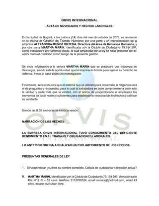 ORVIS INTERNACIONAL
ACTA DE NOVEDADES Y HECHOS LABORALES
En la ciudad de Bogotá, a los catorce (14) días del mes de octubre de 2022, se reunieron
en la oficina de Gestión de Talento Humano; por una parte y en representación de la
empresa ALEXANDRA MUÑOZ ORTEGA, Directora del Área de Recursos Humanos, y
por otra parte MARTHA MARIN, identificada con la Cédula de Ciudadanía 79.184.597,
como trabajadora previamente citada, la cual amparada por la ley se hace presente con el
señor Samuel Perdomo como testigo de la presente gestión.
Se inicia informando a la señora MARTHA MARIN que se practicará una diligencia de
descargos, siendo ésta la oportunidad que la empresa le brinda para ejercer su derecho de
defensa, frente al caso objeto de investigación.
Finalmente, se le comunica que el sistema que se utilizará para desarrollar la diligencia será
el de preguntas y respuestas, para lo cual la trabajadora se debe comprometer a decir sólo
la verdad y nada más que la verdad, con el ánimo de proporcionarle al empleador los
elementos de juicio reales y suficientes para establecer la veracidad de los hechos y calificar
su conducta.
Siendo las 8:30 am horas se inició la sesión:
NARRACIÓN DE LOS HECHOS:
LA EMPRESA ORVIS INTERNACIONAL TUVO CONOCIMIENTO DEL DEFICIENTE
RENDIMIENTO EN EL TRABAJO Y OBLIGACIONES LABORALES.
LO ANTERIOR OBLIGA A REALIZAR UN ESCLARECIMIENTO DE LOS HECHOS.
PREGUNTAS GENERALES DE LEY
1. Sírvase indicar ¿cuál es su nombre completo, Cédula de ciudadanía y dirección actual?
R. MARTHA MARIN, identificado con la Cédula de Ciudadanía 79.184.597, dirección calle
45a N°.21C – 53 casa, teléfono 3112768524, email mmarin@hotmail.com, edad 43
años, estado civil unión libre.
 