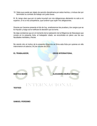 10. Sabe que puede ser objeto de sanción disciplinaria por estos hechos, o incluso dar por
terminado su contrato de trabajo con justa causa.
R. Si, tengo claro que por mi parte incumplí con mis obligaciones afectando no solo a mi
superior, si no a mis compañeros, que tuvieron que suplir mis obligaciones.
Gracias por hacerse presente el día de hoy, analizaremos las pruebas y los cargos que se
le imputan y luego se le notificara la decisión que se tome.
Se deja constancia que en el momento de la realización de la Diligencia de Descargos que
consta en la presente Acta, el trabajador citado, se encontraba en pleno uso de sus
facultades mentales y físicas.
No siendo otro el motivo de la presente diligencia se firma esta Acta por quienes en ella
intervinieron el catorce (14) de octubre de 2022.
EL TRABAJADOR, ORVIS INTERNATIONA,
MARTHA MARIN ALEXANDRA MUÑOZ ORTEGA
TESTIGO
SAMUEL PERDOMO
 
