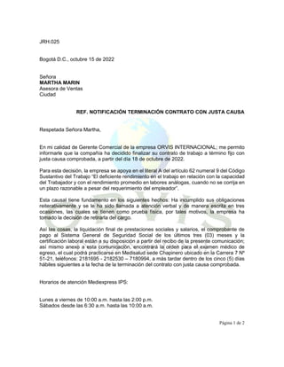 JRH.025
Bogotá D.C., octubre 15 de 2022
Señora
MARTHA MARIN
Asesora de Ventas
Ciudad
REF. NOTIFICACIÓN TERMINACIÓN CONTRATO CON JUSTA CAUSA
Respetada Señora Martha,
En mi calidad de Gerente Comercial de la empresa ORVIS INTERNACIONAL; me permito
informarle que la compañía ha decidido finalizar su contrato de trabajo a término fijo con
justa causa comprobada, a partir del día 18 de octubre de 2022.
Para esta decisión, la empresa se apoya en el literal A del artículo 62 numeral 9 del Código
Sustantivo del Trabajo “El deficiente rendimiento en el trabajo en relación con la capacidad
del Trabajador y con el rendimiento promedio en labores análogas, cuando no se corrija en
un plazo razonable a pesar del requerimiento del empleador”.
Esta causal tiene fundamento en los siguientes hechos: Ha incumplido sus obligaciones
reiterativamente y se le ha sido llamada a atención verbal y de manera escrita en tres
ocasiones, las cuales se tienen como prueba física, por tales motivos, la empresa ha
tomado la decisión de retirarla del cargo.
Así las cosas, la liquidación final de prestaciones sociales y salarios, el comprobante de
pago al Sistema General de Seguridad Social de los últimos tres (03) meses y la
certificación laboral están a su disposición a partir del recibo de la presente comunicación;
así mismo anexo a esta comunicación, encontrará la orden para el examen médico de
egreso, el cual podrá practicarse en Medisalud sede Chapinero ubicado en la Carrera 7 Nº
51-21, teléfonos: 2181695 - 2182530 – 7180994, a más tardar dentro de los cinco (5) días
hábiles siguientes a la fecha de la terminación del contrato con justa causa comprobada.
Horarios de atención Mediexpress IPS:
Lunes a viernes de 10:00 a.m. hasta las 2:00 p.m.
Sábados desde las 6:30 a.m. hasta las 10:00 a.m.
Página 1 de 2
 