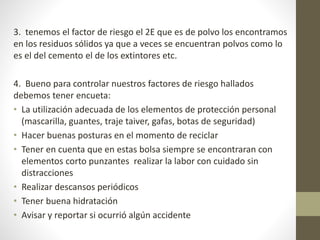 3. tenemos el factor de riesgo el 2E que es de polvo los encontramos
en los residuos sólidos ya que a veces se encuentran polvos como lo
es el del cemento el de los extintores etc.
4. Bueno para controlar nuestros factores de riesgo hallados
debemos tener encueta:
• La utilización adecuada de los elementos de protección personal
(mascarilla, guantes, traje taiver, gafas, botas de seguridad)
• Hacer buenas posturas en el momento de reciclar
• Tener en cuenta que en estas bolsa siempre se encontraran con
elementos corto punzantes realizar la labor con cuidado sin
distracciones
• Realizar descansos periódicos
• Tener buena hidratación
• Avisar y reportar si ocurrió algún accidente
 