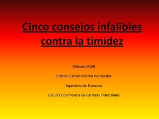 Cinco consejos infalibles
    contra la timidez
                   Método IPLER

         Cristian Camilo Beltrán Hernández

               Ingeniería de Sistemas

     Escuela Colombiana de Carreras Industriales
 