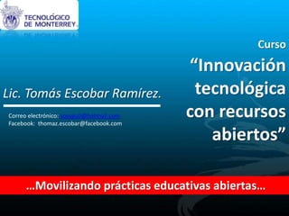 Curso
“Innovación
tecnológica
con recursos
abiertos”
…Movilizando prácticas educativas abiertas…
Lic. Tomás Escobar Ramírez.
Correo electrónico: soyaguil@hotmail.com
Facebook: thomaz.escobar@facebook.com
 