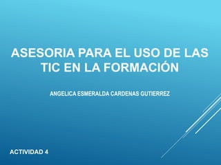 ASESORIA PARA EL USO DE LAS
TIC EN LA FORMACIÓN
ACTIVIDAD 4
ANGELICA ESMERALDA CARDENAS GUTIERREZ
 