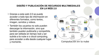 DISEÑO Y PUBLICACIÓN DE RECURSOS MULTIMEDIALES
EN LA WEB 2.0
• Gracias a esta web 2.0 se puede
acceder a todo tipo de información en
diferentes formatos, como textos,
imagen, sonidos y videos.
• También los usuarios no solo pueden
descargar la información, sino que
también pueden publicarla y compartirla,
para ser editada en tiempo real y ser
subida a la nube e o cloud computing,
para acceder a ella desde cualquier lugar
y momento.
 