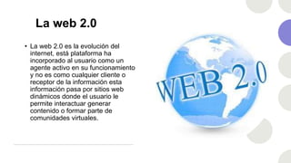 La web 2.0
• La web 2.0 es la evolución del
internet, está plataforma ha
incorporado al usuario como un
agente activo en su funcionamiento
y no es como cualquier cliente o
receptor de la información esta
información pasa por sitios web
dinámicos donde el usuario le
permite interactuar generar
contenido o formar parte de
comunidades virtuales.
 