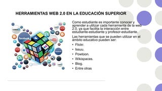 HERRAMIENTAS WEB 2.0 EN LA EDUCACIÓN SUPERIOR
Como estudiante es importante conocer y
aprender a utilizar cada herramienta de la web
2.0, ya que facilita la interacción entre
estudiante-estudiante y profesor-estudiante.
Las herramientas que se pueden utilizar en el
ámbito educativo pueden ser:
• Flickr.
• Issuu.
• Powtoon.
• Wikispaces.
• Blog.
• Entre otras
 