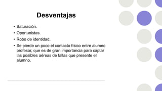 Desventajas
• Saturación.
• Oportunistas.
• Robo de identidad.
• Se pierde un poco el contacto físico entre alumno
profesor, que es de gran importancia para captar
las posibles aéreas de fallas que presente el
alumno.
 