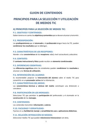 1
GUION DE CONTENIDOS
PRINCIPIOS PARA LA SELECCIÓN Y UTILIZACIÓN
DE MEDIOS TIC
A) PRINCIPIOS PARA LA SELECCIÓN DE MEDIOS TIC:
P.1. OBJETIVOS Y CONTENIDOS:
Deben tenerse en cuenta los objetivosycontenidosquese desean alcanzar y transmitir.
P.2. PREDISPOSICIÓN:
Las predisposiciones que el alumnado y el profesorado tengan hacia las TIC, pueden
condicionar los resultados que se obtengan.
P.3. CARACTERÍSTICAS DE LOS RECEPTORES:
Atender a las características de los receptores: edad, nivel sociocultural y educativo.
P.4. CONTEXTO:
El contexto instruccional y físico puede resultar un elemento condicionador.
P.5. DIFERENCIAS COGNITIVAS:
Las diferencias cognitivas entre los estudiantes pueden condicionar los resultados a
alcanzar y las formas de utilización.
P.6. INTERVENCIÓN DEL ALUMNO:
Es recomendable propiciar la intervención del alumno sobre el medio TIC para
convertirlo en un procesador activo de la información.
P.7. CARACTERÍSTICAS DEL MEDIO:
Las características técnicas y sémicas del medio constituyen una dimensión a
considerar.
P.8. PARTICIPACIÓN EN LOS MENSAJES:
Seleccionar TIC que permitan la participación del profesorado y el alumnado en la
construcción de los mensajes.
P.9. CONTENIDOS:
Los contenidos transmiten información y valores.
P.10. FACILIDAD Y VERSATILIDAD:
Fijarnos en su facilidad de manejo y versatilidad de usos y aplicaciones didácticas.
P.11. RELACIÓN-INTERACCIÓN DE MEDIOS:
Seleccionar medios TIC que puedan relacionarse-interaccionar con otros.
 