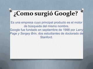 ¿Como surgió Google?
Es una empresa cuyo principal producto es el motor
         de búsqueda del mismo nombre.
Google fue fundado en septiembre de 1998 por Larry
Page y Sergey Brin, dos estudiantes de doctorado de
                     Stanford.
 