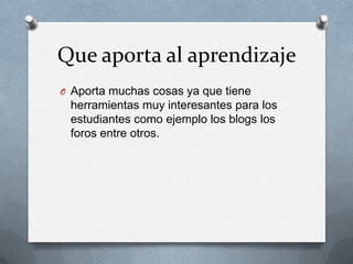 Que aporta al aprendizaje
O Aporta muchas cosas ya que tiene
 herramientas muy interesantes para los
 estudiantes como ejemplo los blogs los
 foros entre otros.
 